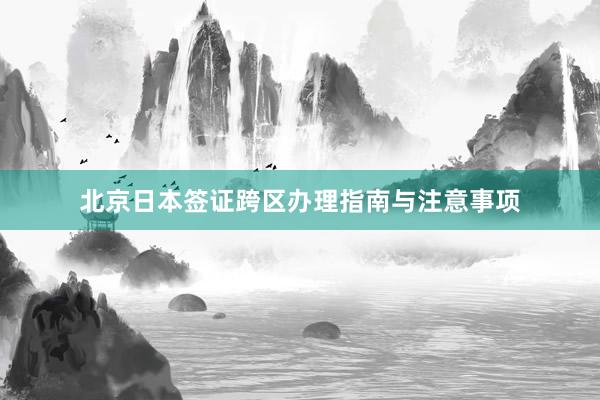 北京日本签证跨区办理指南与注意事项