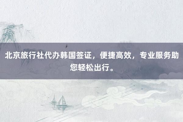 北京旅行社代办韩国签证，便捷高效，专业服务助您轻松出行。