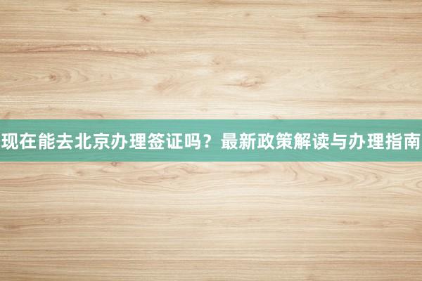 现在能去北京办理签证吗？最新政策解读与办理指南