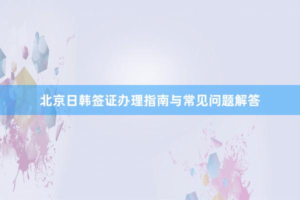 北京日韩签证办理指南与常见问题解答