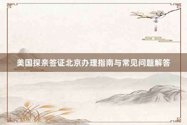 美国探亲签证北京办理指南与常见问题解答