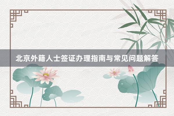北京外籍人士签证办理指南与常见问题解答
