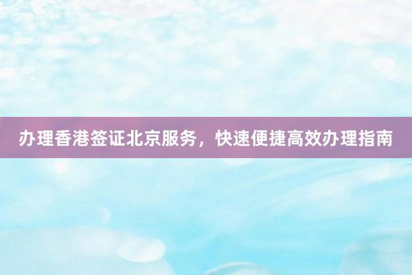 办理香港签证北京服务，快速便捷高效办理指南
